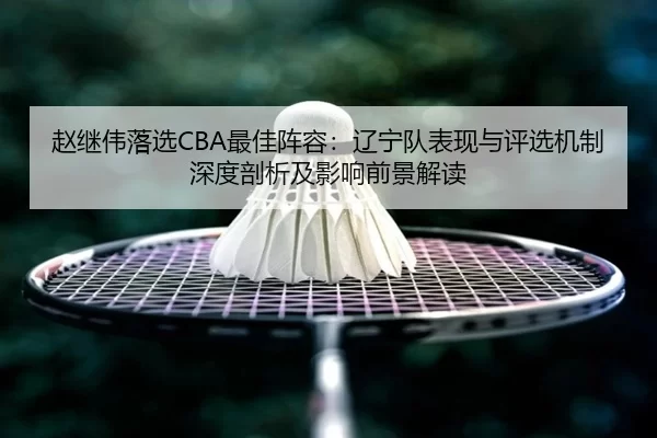 赵继伟落选CBA最佳阵容：辽宁队表现与评选机制深度剖析及影响前景解读